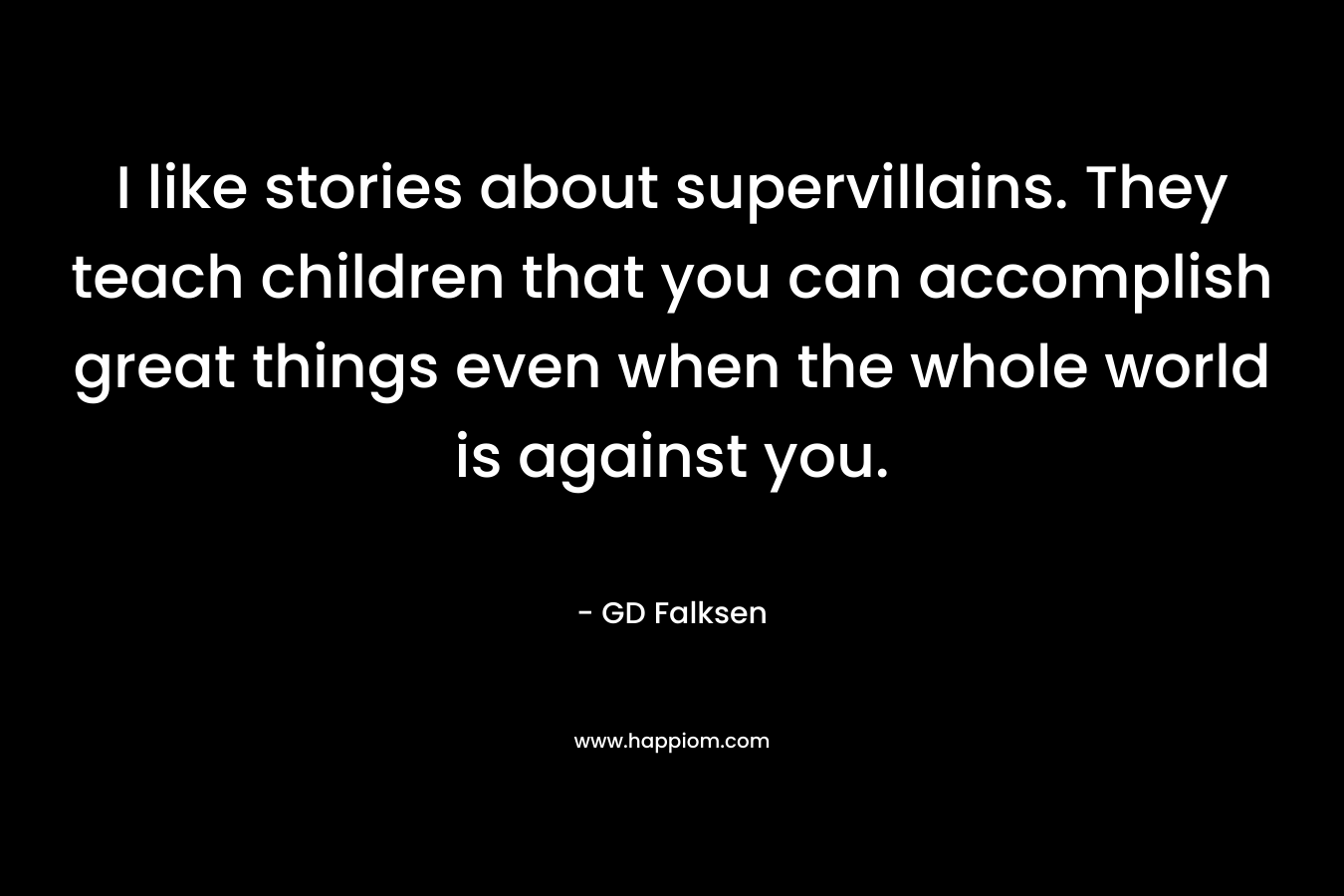 I like stories about supervillains. They teach children that you can accomplish great things even when the whole world is against you. – GD Falksen