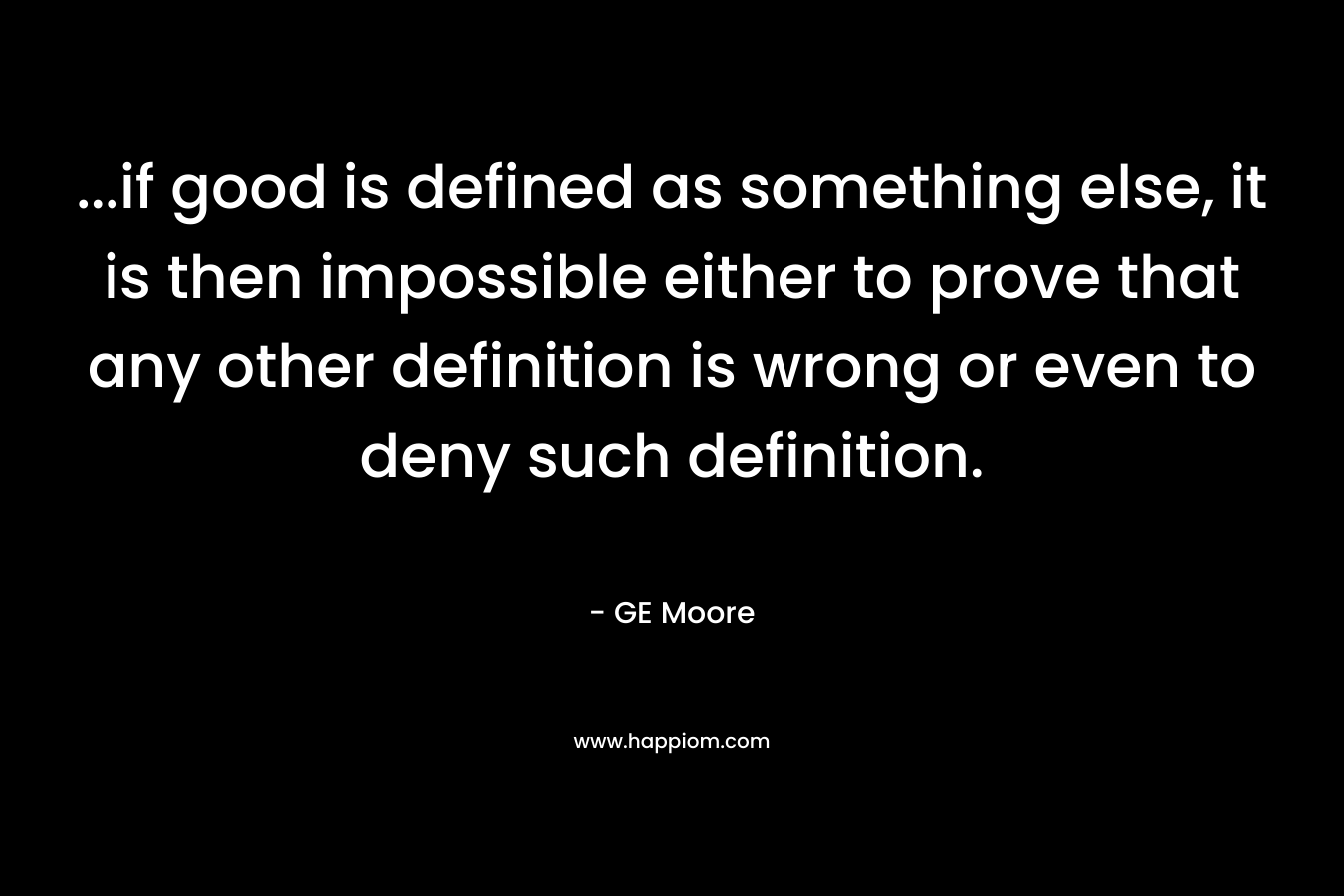 ...if good is defined as something else, it is then impossible either to prove that any other definition is wrong or even to deny such definition.