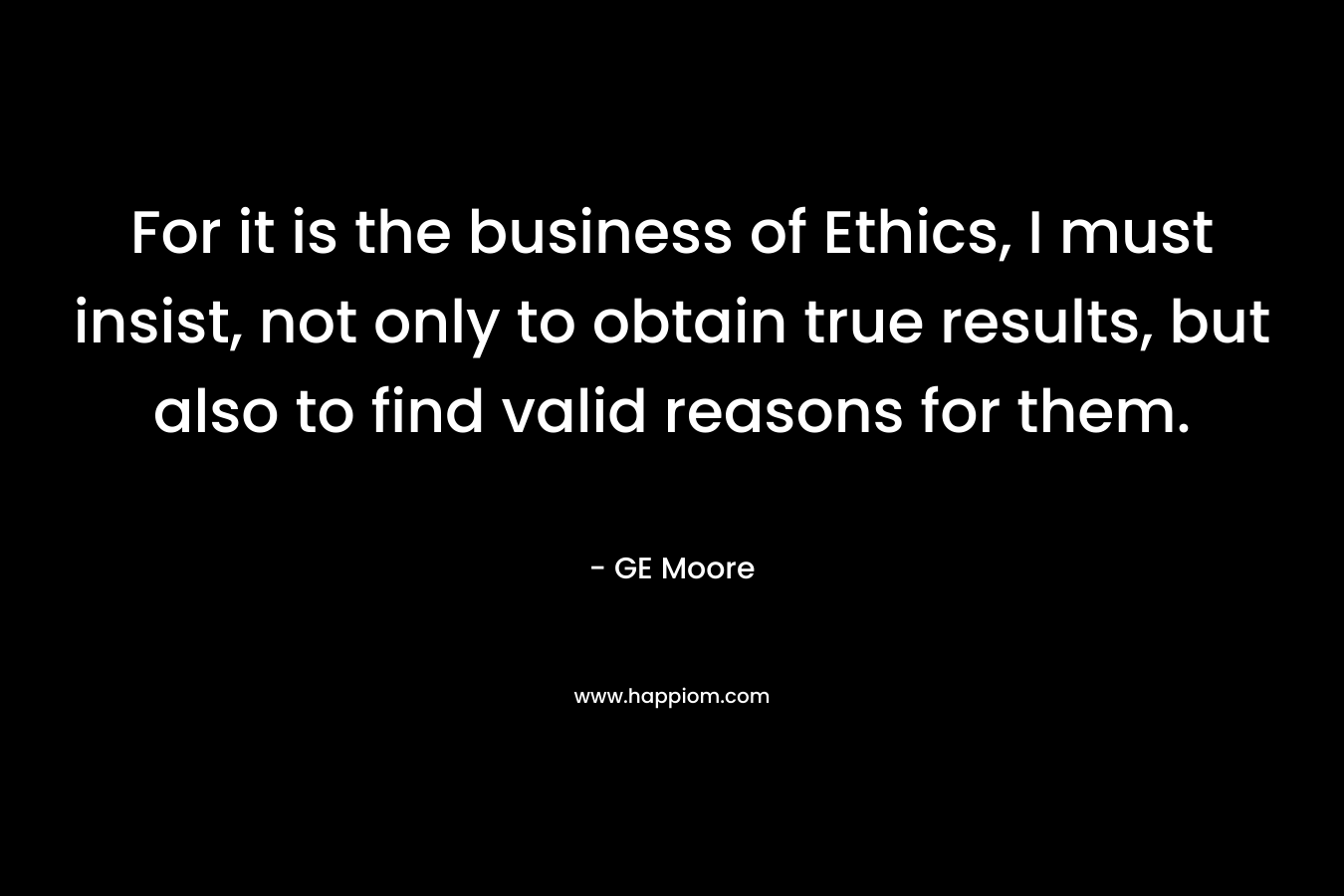 For it is the business of Ethics, I must insist, not only to obtain true results, but also to find valid reasons for them. – GE Moore