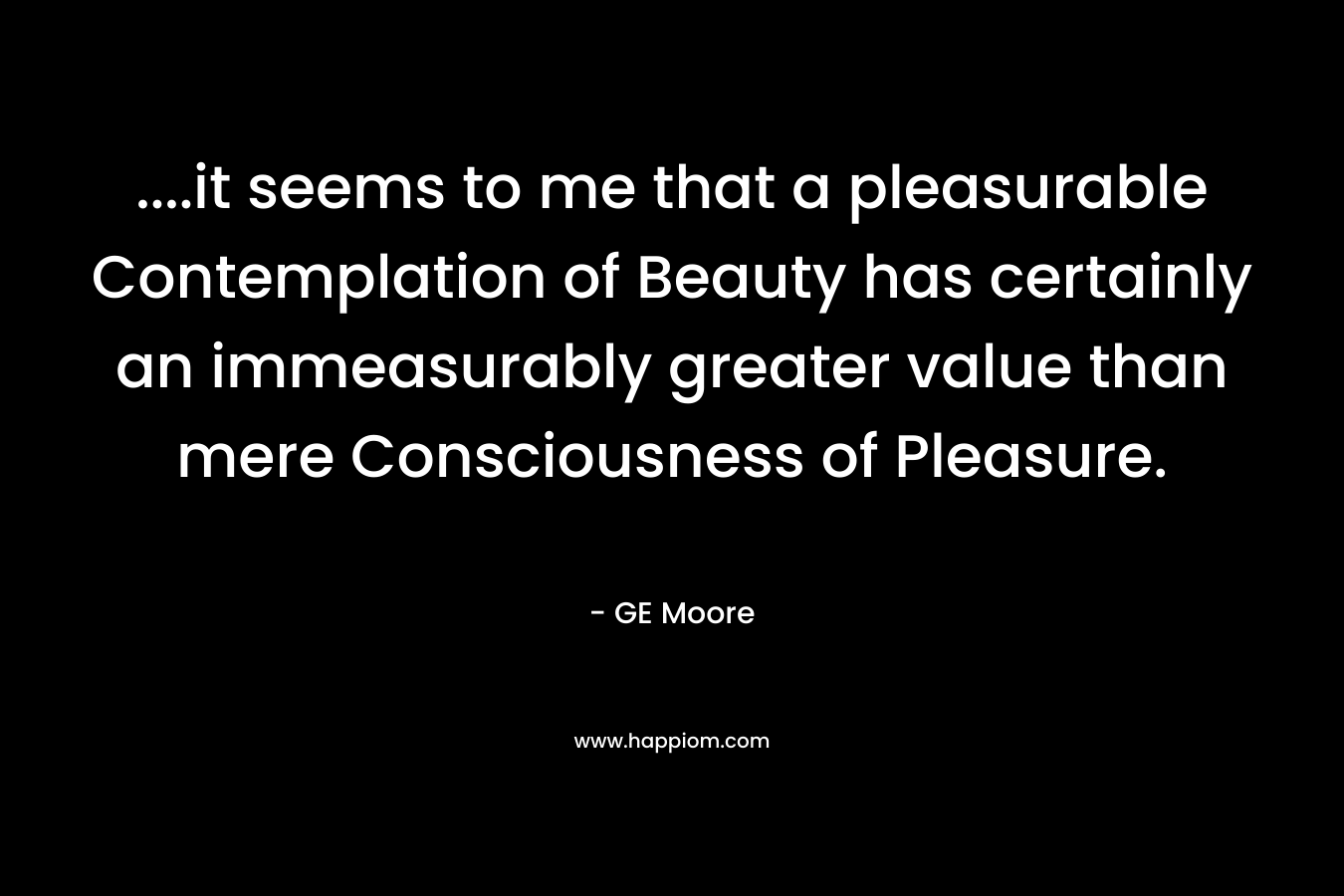 ….it seems to me that a pleasurable Contemplation of Beauty has certainly an immeasurably greater value than mere Consciousness of Pleasure. – GE Moore