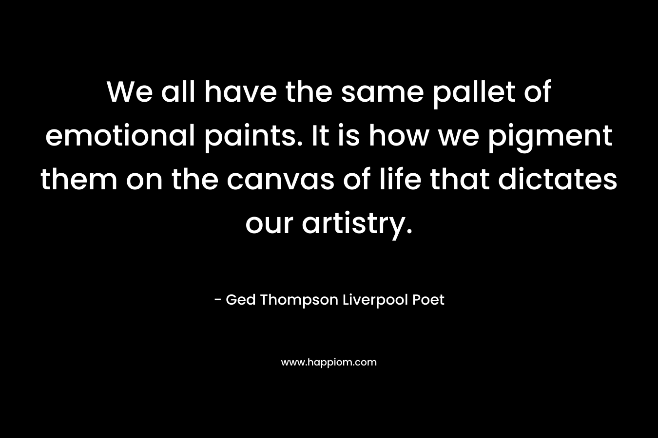 We all have the same pallet of emotional paints. It is how we pigment them on the canvas of life that dictates our artistry. – Ged Thompson Liverpool Poet