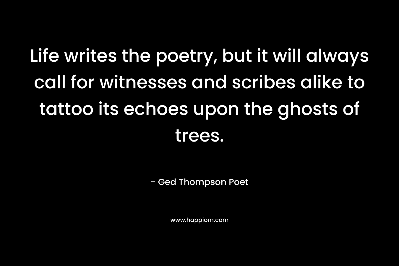 Life writes the poetry, but it will always call for witnesses and scribes alike to tattoo its echoes upon the ghosts of trees. – Ged Thompson Poet