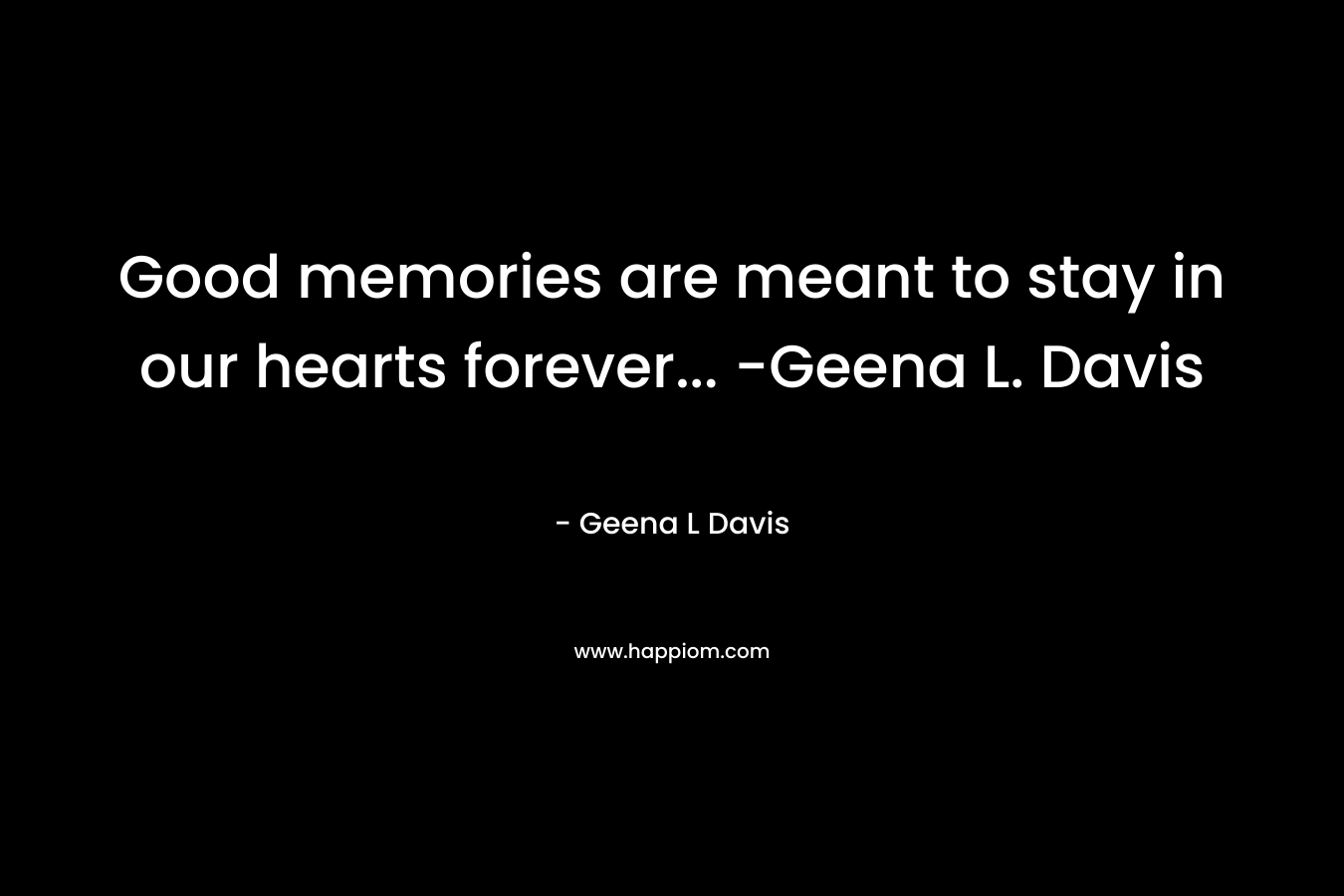 Good memories are meant to stay in our hearts forever... -Geena L. Davis
