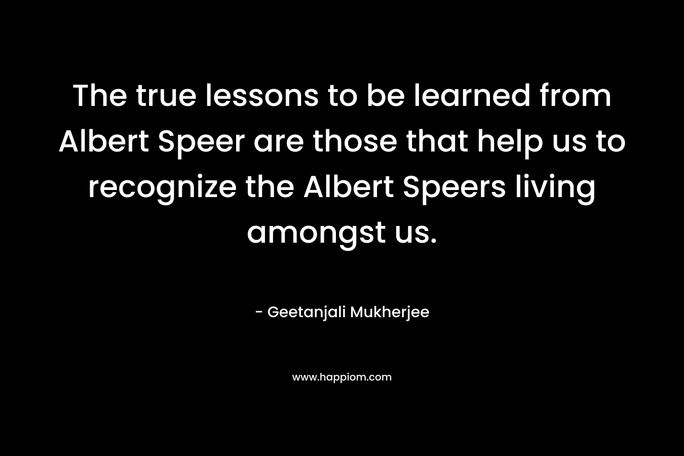The true lessons to be learned from Albert Speer are those that help us to recognize the Albert Speers living amongst us. – Geetanjali Mukherjee