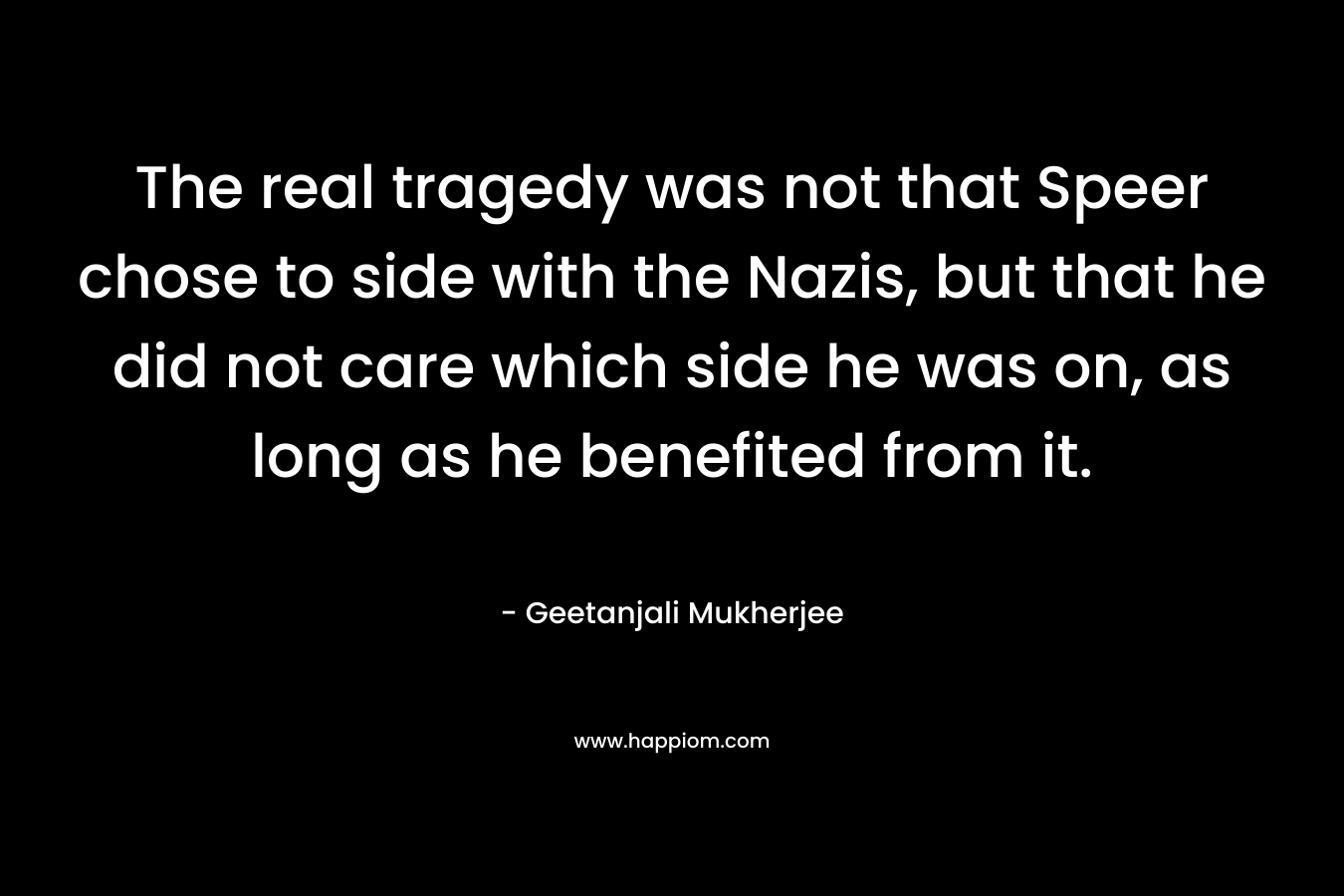 The real tragedy was not that Speer chose to side with the Nazis, but that he did not care which side he was on, as long as he benefited from it. – Geetanjali Mukherjee