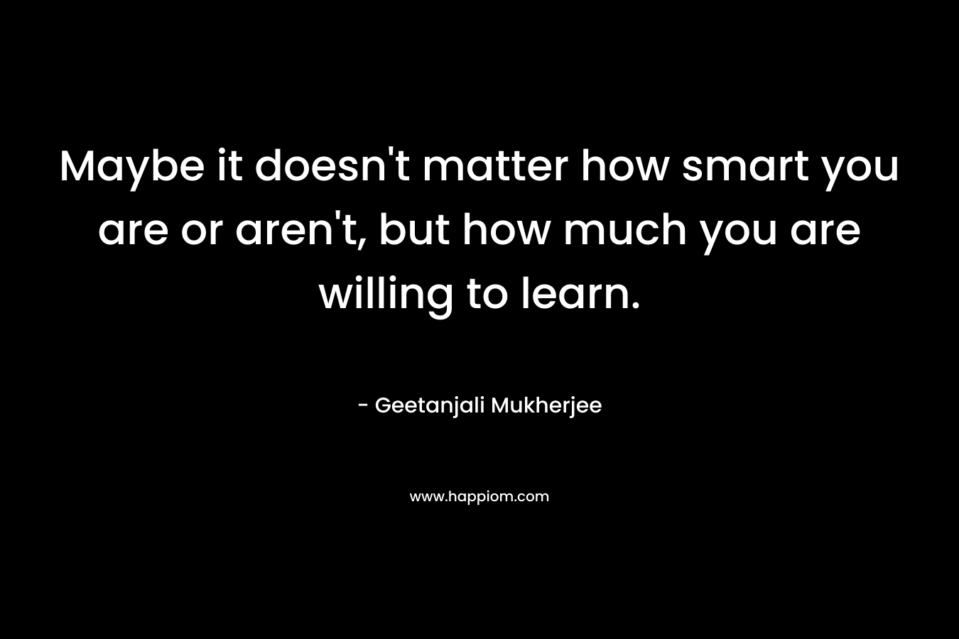 Maybe it doesn’t matter how smart you are or aren’t, but how much you are willing to learn. – Geetanjali Mukherjee