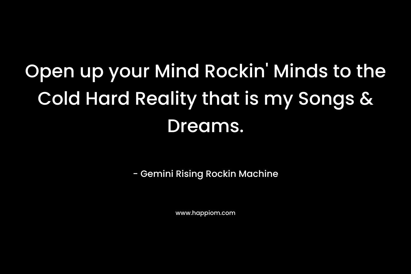 Open up your Mind Rockin’ Minds to the Cold Hard Reality that is my Songs & Dreams. – Gemini Rising Rockin Machine