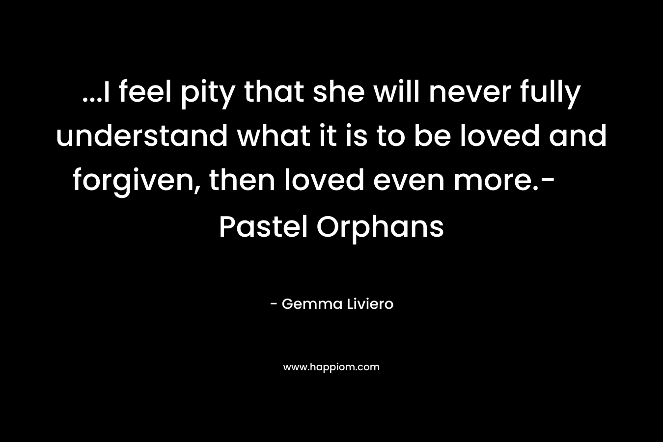 ...I feel pity that she will never fully understand what it is to be loved and forgiven, then loved even more.- Pastel Orphans
