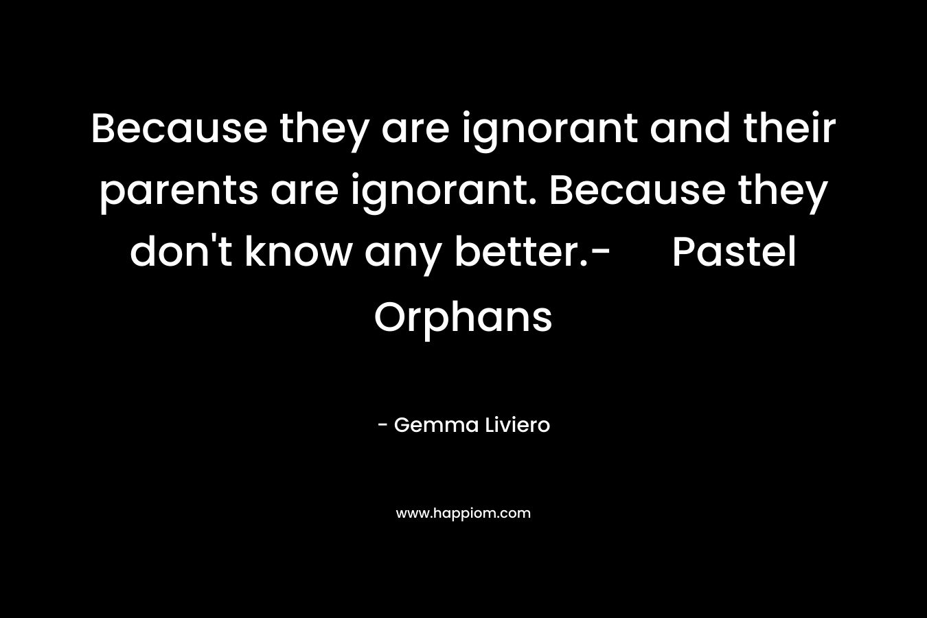 Because they are ignorant and their parents are ignorant. Because they don’t know any better.- Pastel Orphans – Gemma Liviero