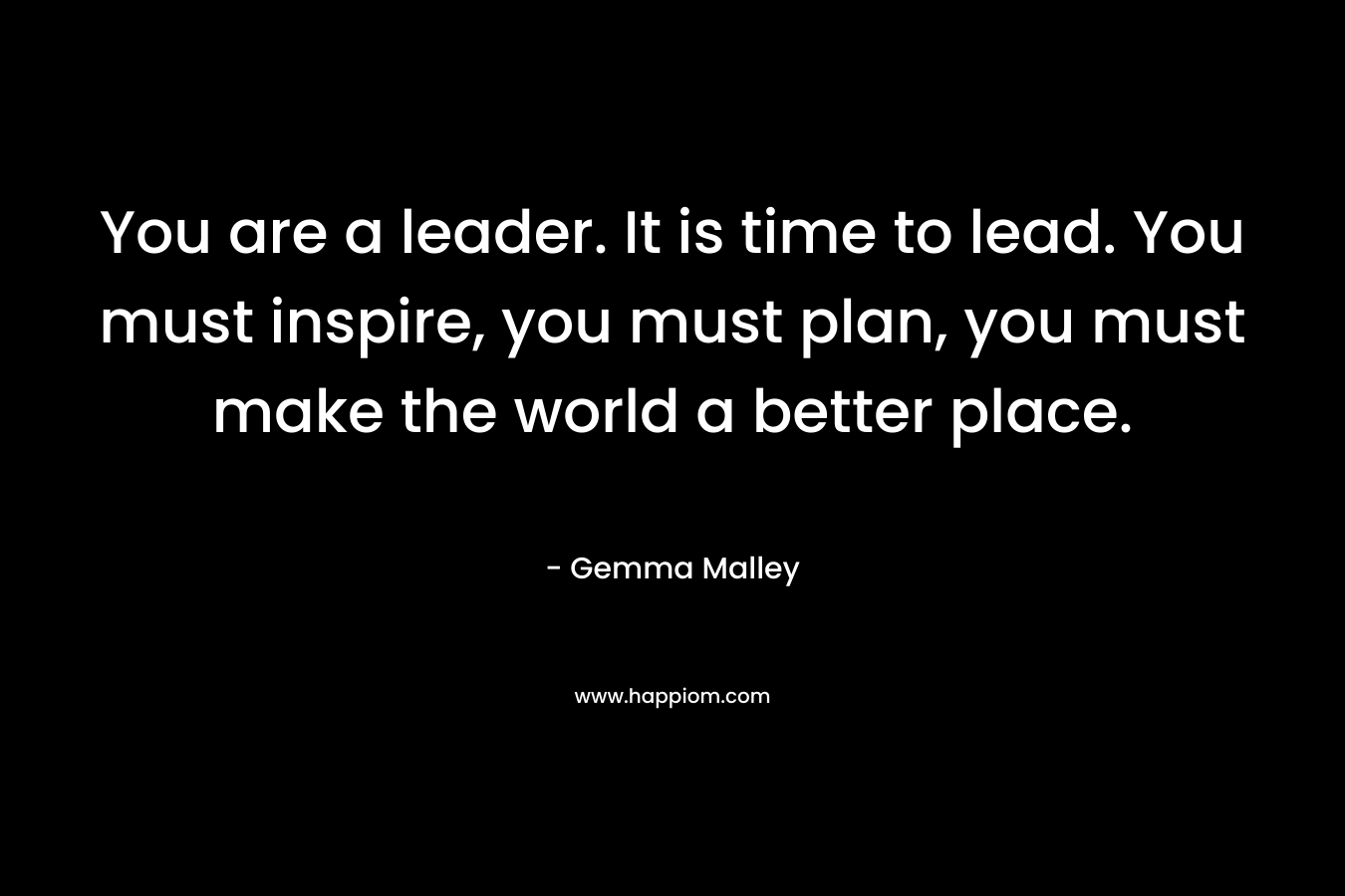 You are a leader. It is time to lead. You must inspire, you must plan, you must make the world a better place.