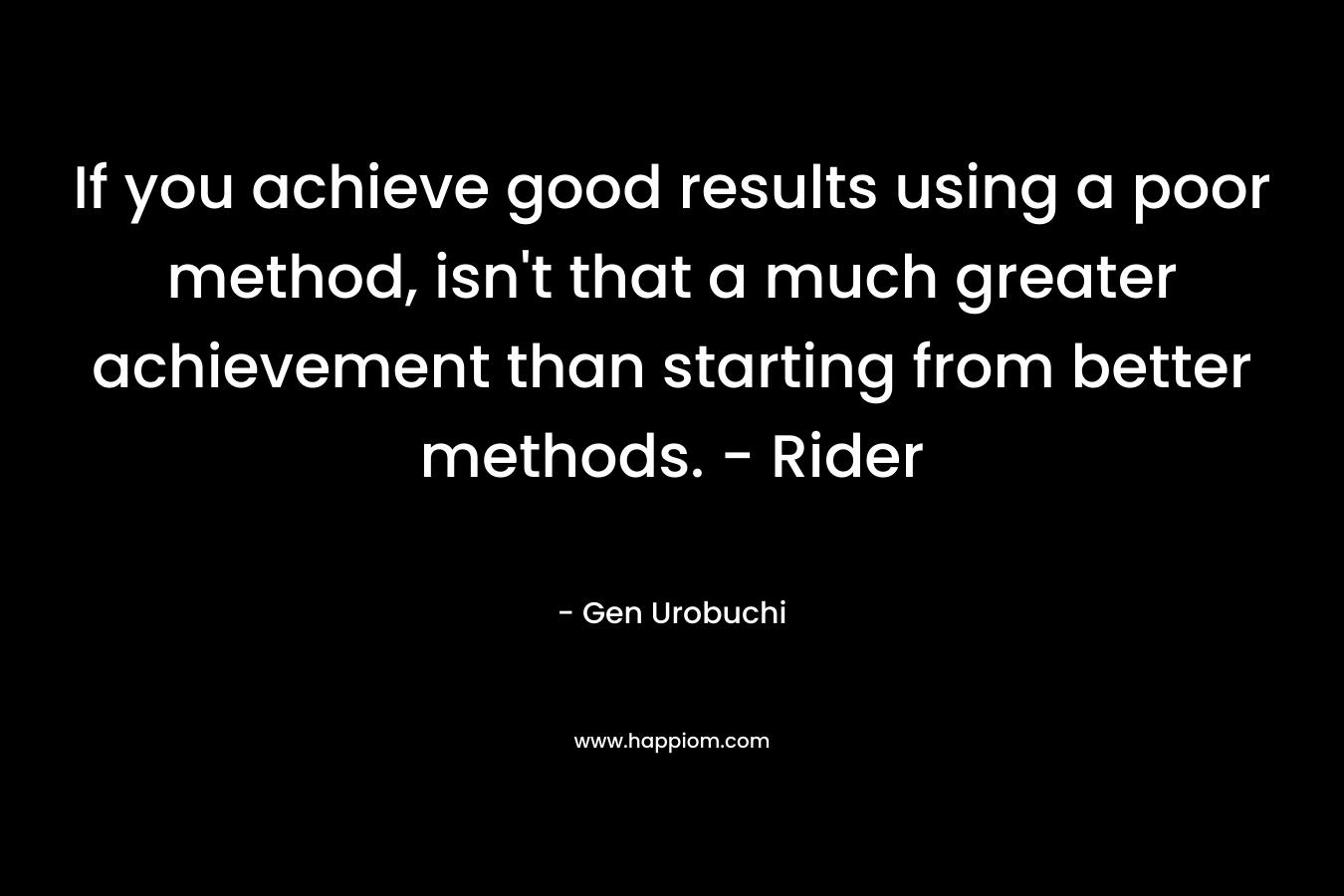 If you achieve good results using a poor method, isn’t that a much greater achievement than starting from better methods. – Rider – Gen Urobuchi