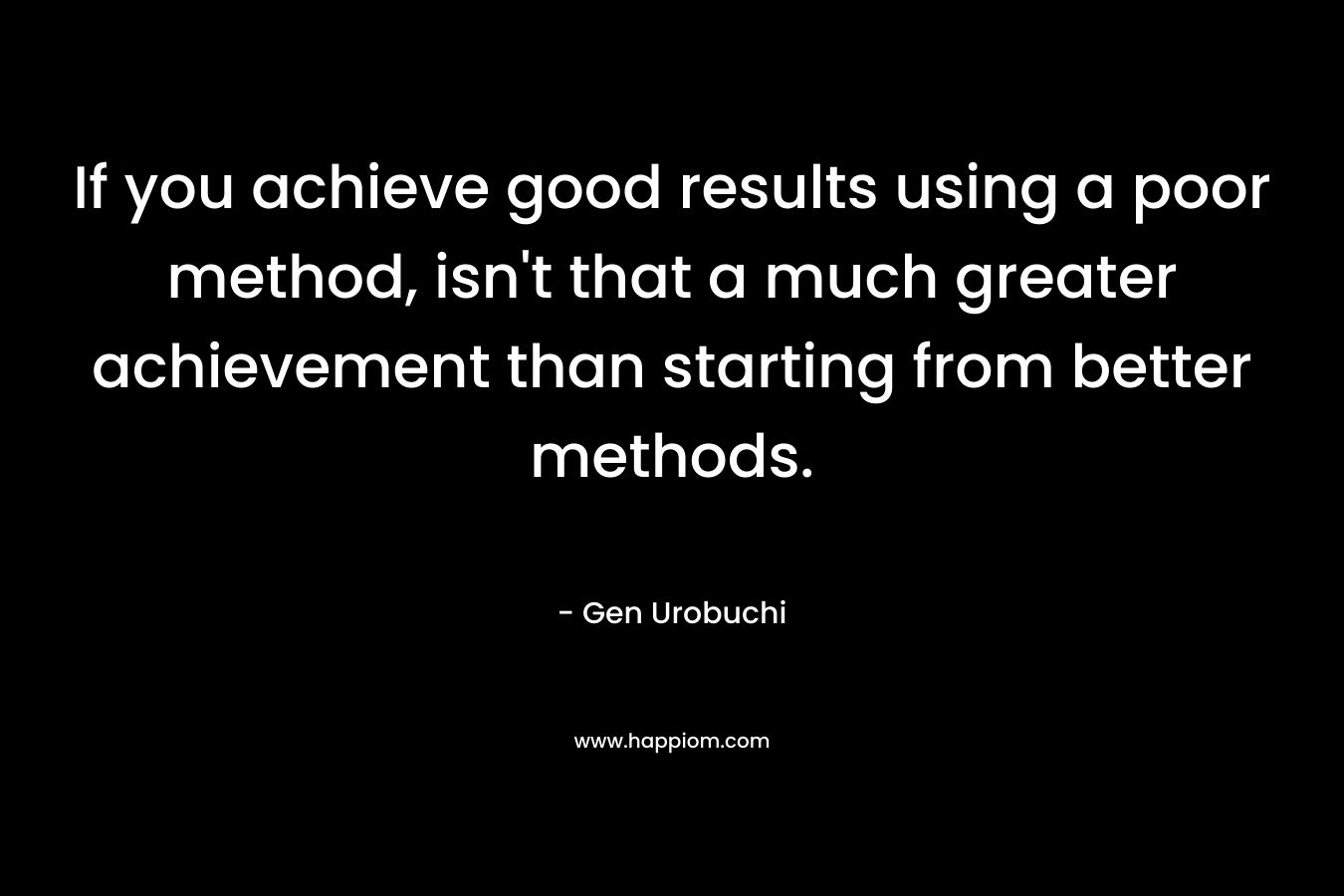 If you achieve good results using a poor method, isn’t that a much greater achievement than starting from better methods. – Gen Urobuchi