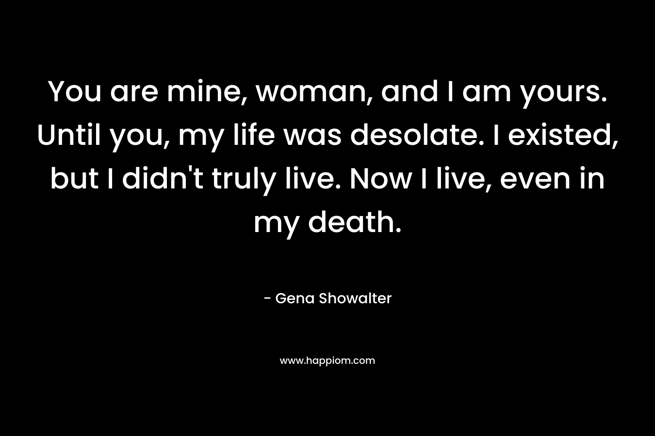 You are mine, woman, and I am yours. Until you, my life was desolate. I existed, but I didn’t truly live. Now I live, even in my death. – Gena Showalter