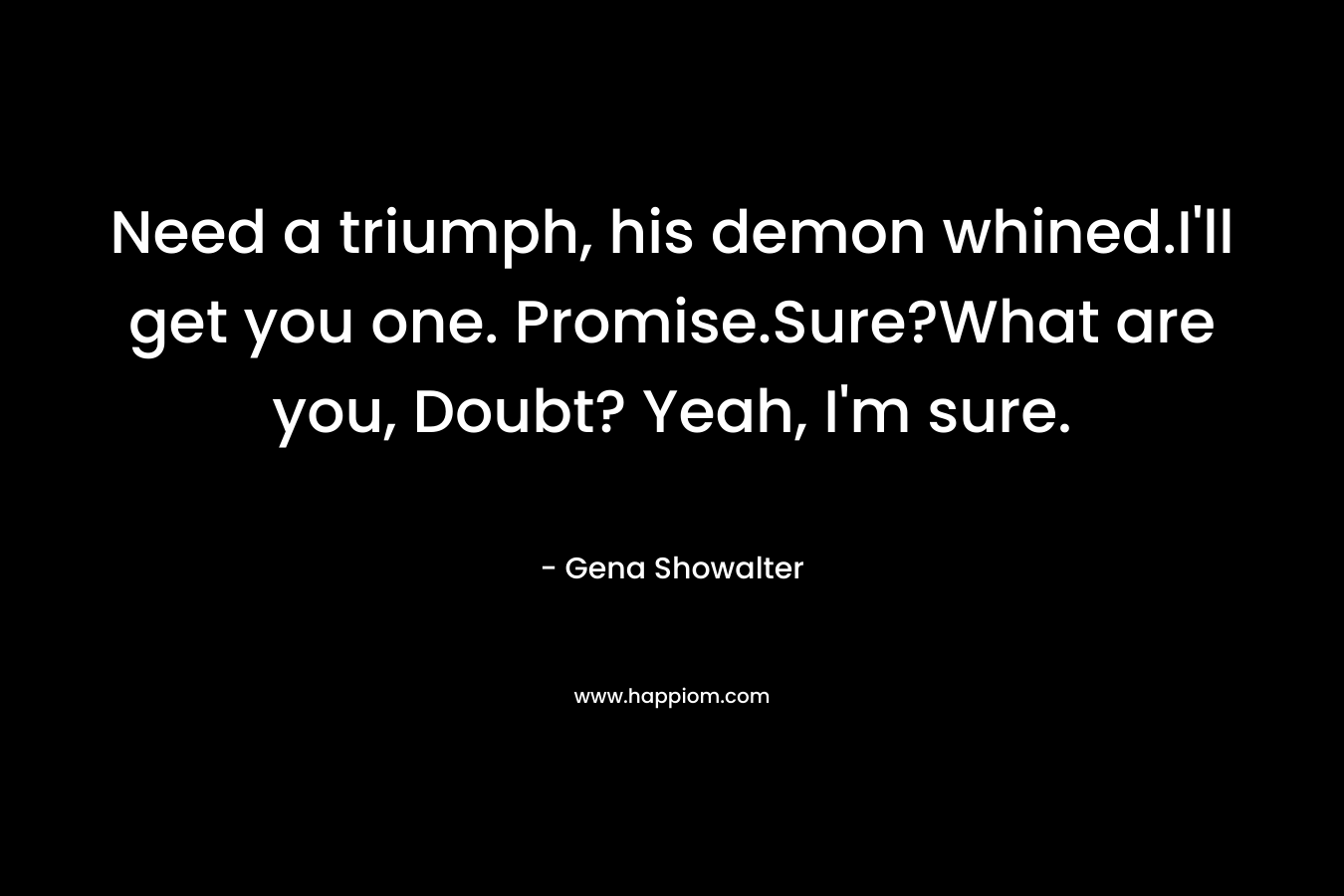 Need a triumph, his demon whined.I'll get you one. Promise.Sure?What are you, Doubt? Yeah, I'm sure.
