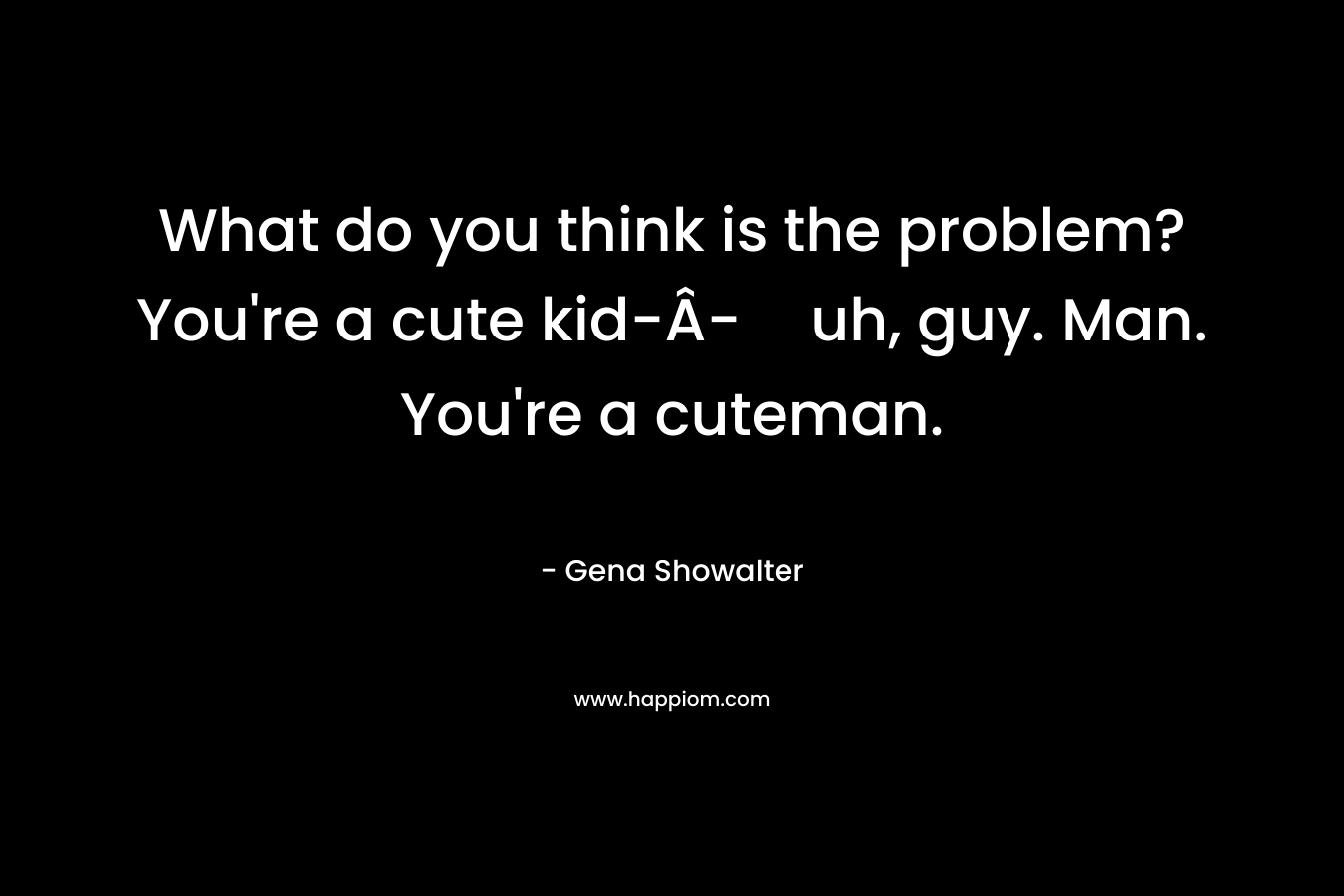 What do you think is the problem? You're a cute kid-Â­-uh, guy. Man. You're a cuteman.