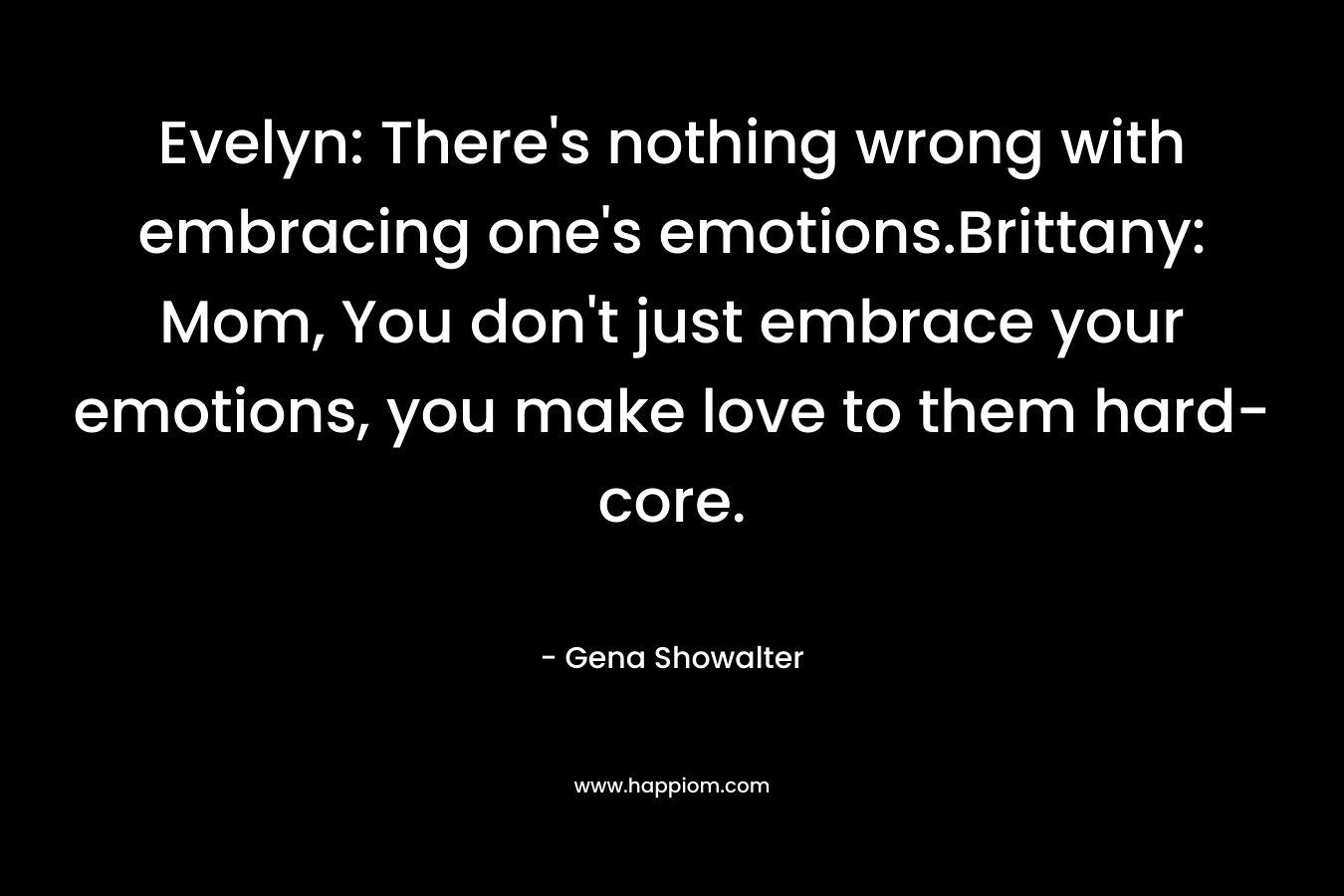 Evelyn: There's nothing wrong with embracing one's emotions.Brittany: Mom, You don't just embrace your emotions, you make love to them hard-core.