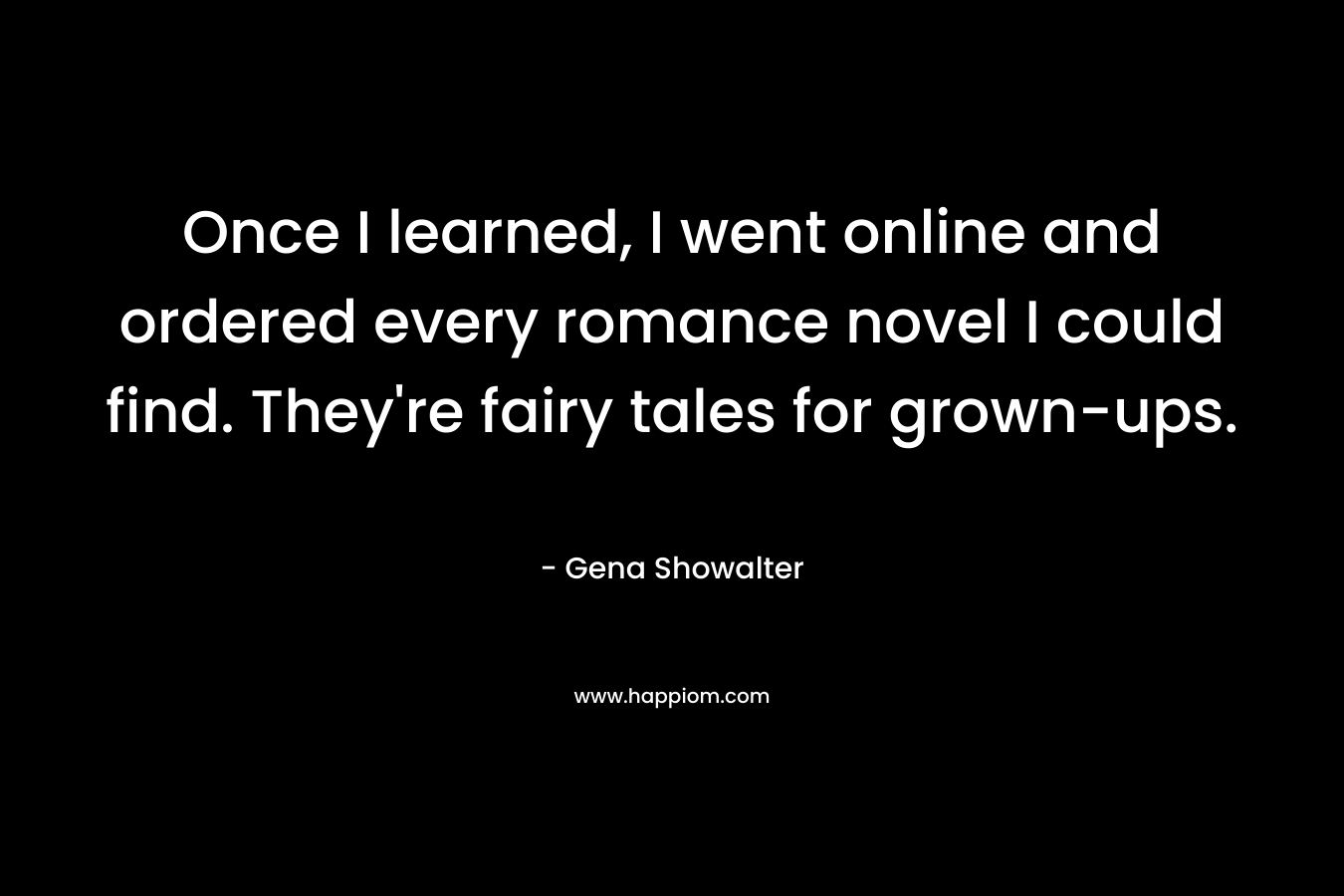 Once I learned, I went online and ordered every romance novel I could find. They're fairy tales for grown-ups.