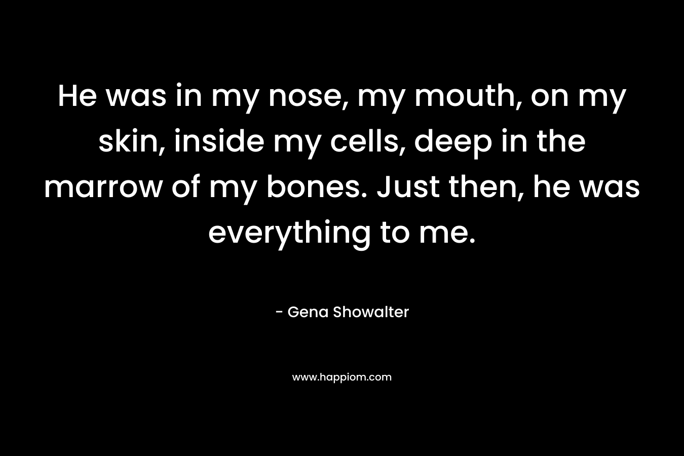 He was in my nose, my mouth, on my skin, inside my cells, deep in the marrow of my bones. Just then, he was everything to me. – Gena Showalter