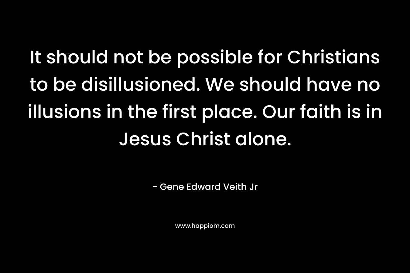 It should not be possible for Christians to be disillusioned. We should have no illusions in the first place. Our faith is in Jesus Christ alone. – Gene Edward Veith Jr