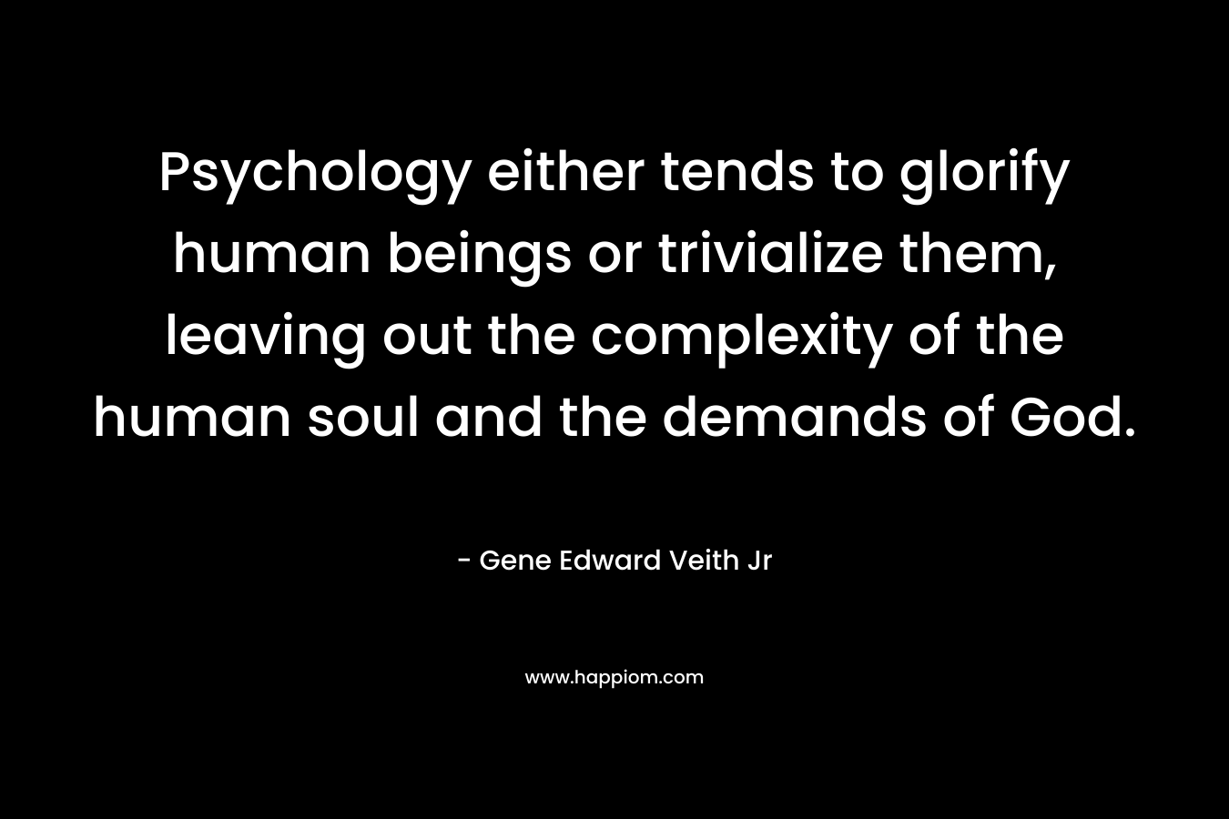 Psychology either tends to glorify human beings or trivialize them, leaving out the complexity of the human soul and the demands of God. – Gene Edward Veith Jr