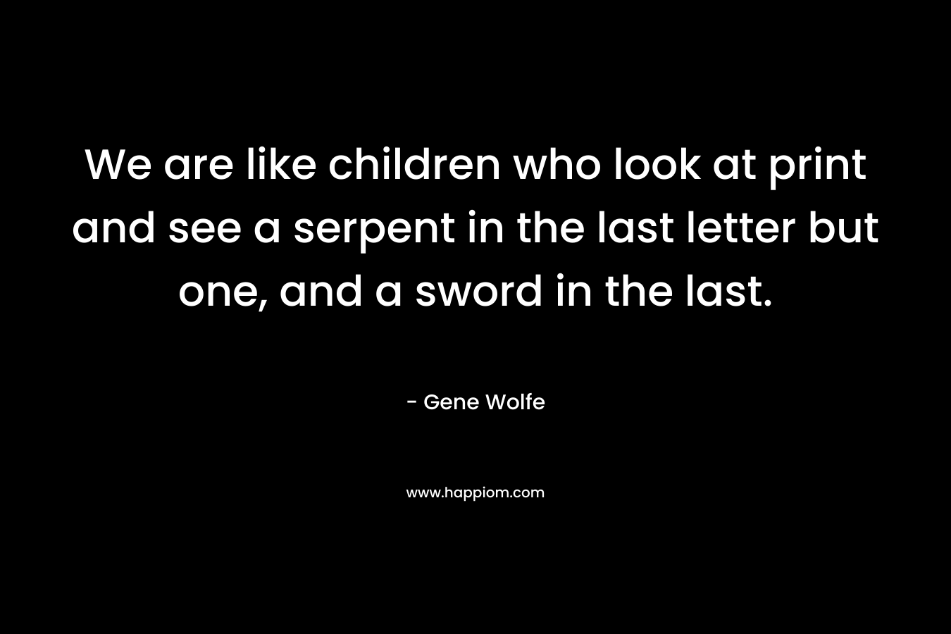 We are like children who look at print and see a serpent in the last letter but one, and a sword in the last. – Gene Wolfe