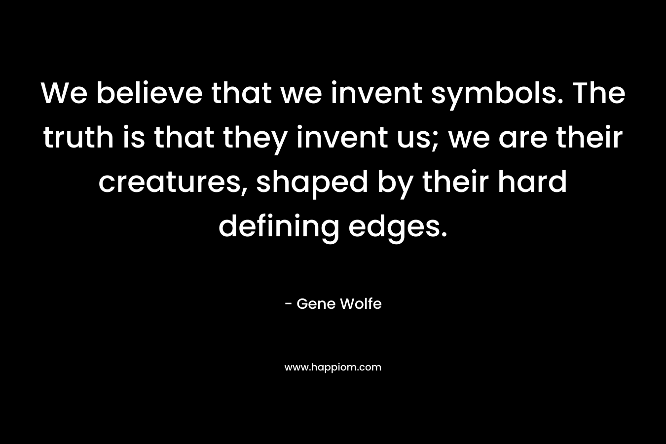 We believe that we invent symbols. The truth is that they invent us; we are their creatures, shaped by their hard defining edges. – Gene Wolfe
