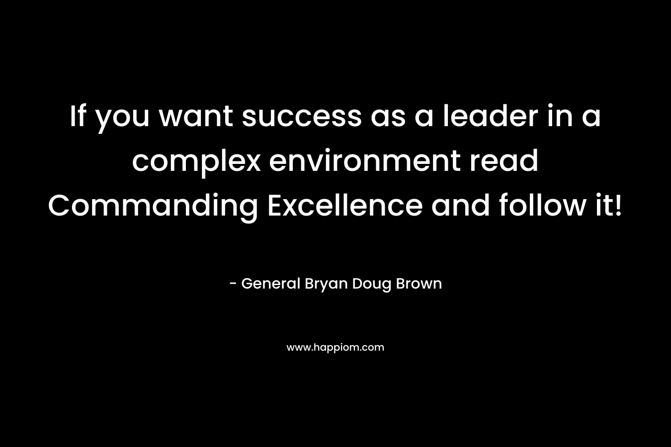 If you want success as a leader in a complex environment read Commanding Excellence and follow it! – General Bryan Doug Brown