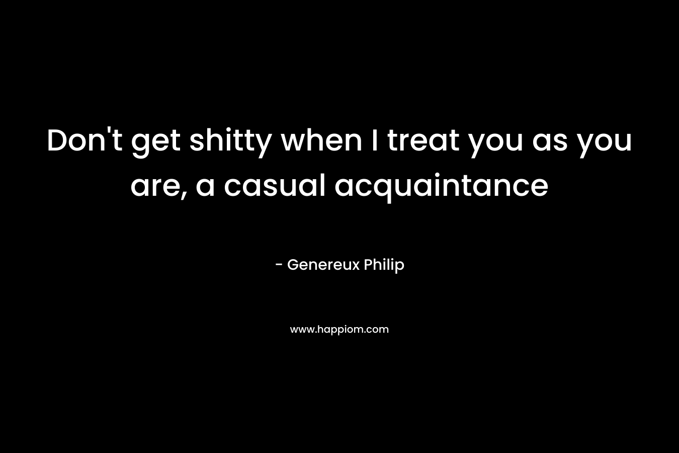 Don’t get shitty when I treat you as you are, a casual acquaintance – Genereux Philip