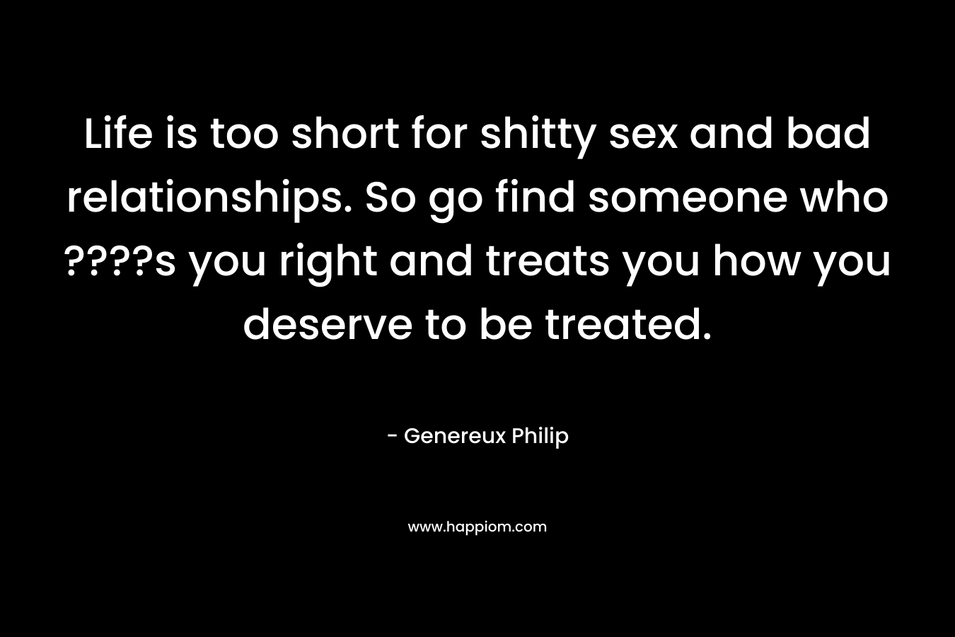 Life is too short for shitty sex and bad relationships. So go find someone who ????s you right and treats you how you deserve to be treated.