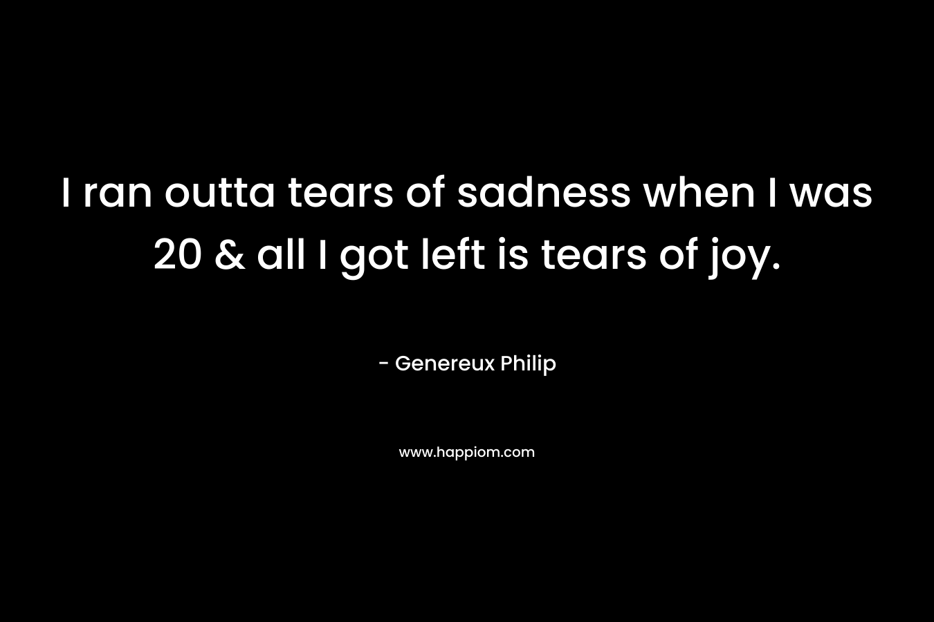 I ran outta tears of sadness when I was 20 & all I got left is tears of joy.