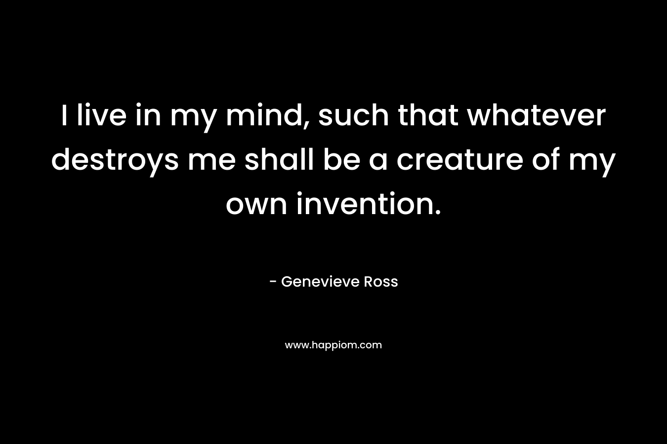 I live in my mind, such that whatever destroys me shall be a creature of my own invention. – Genevieve Ross