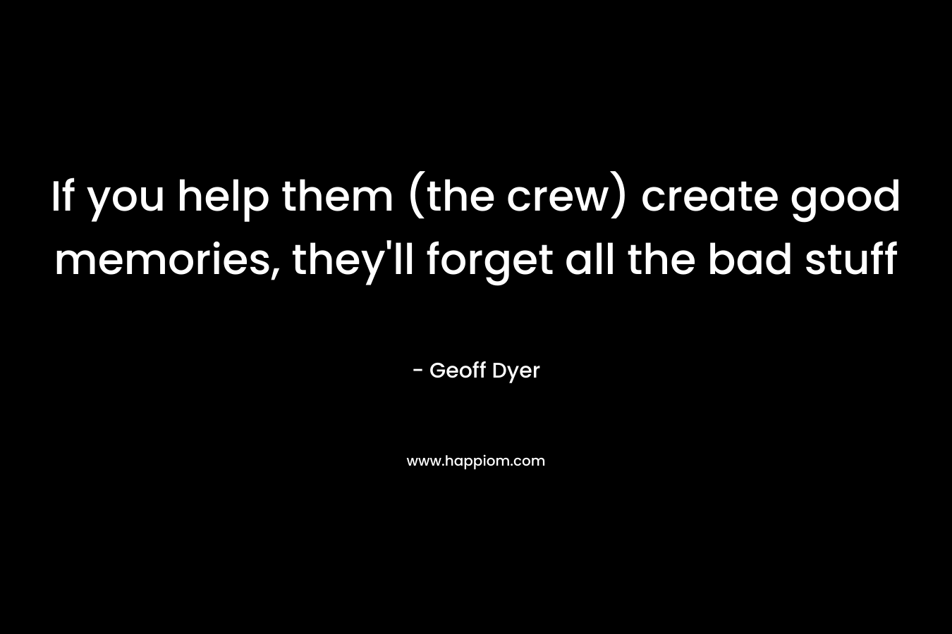 If you help them (the crew) create good memories, they’ll forget all the bad stuff – Geoff Dyer