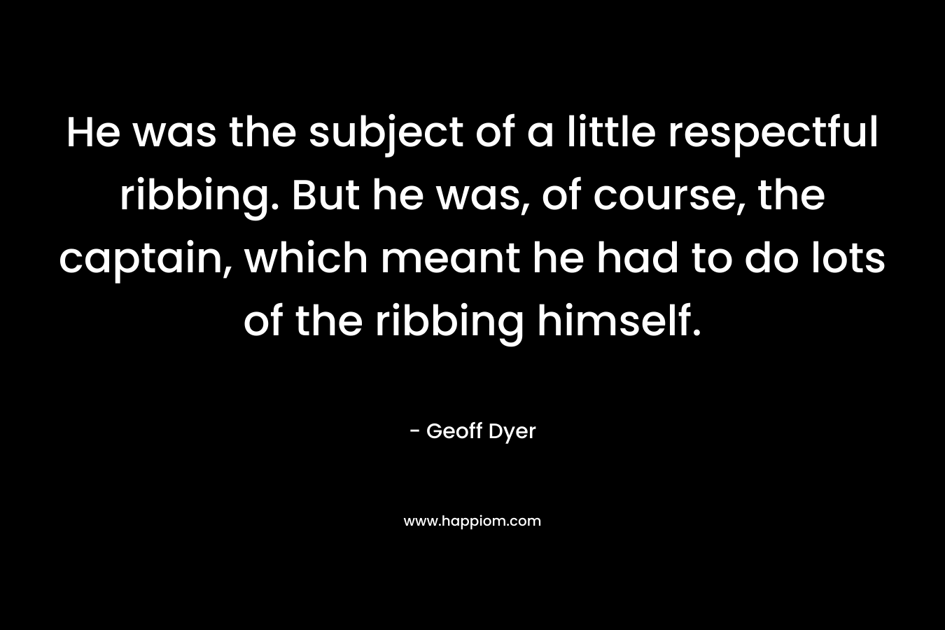 He was the subject of a little respectful ribbing. But he was, of course, the captain, which meant he had to do lots of the ribbing himself. – Geoff Dyer