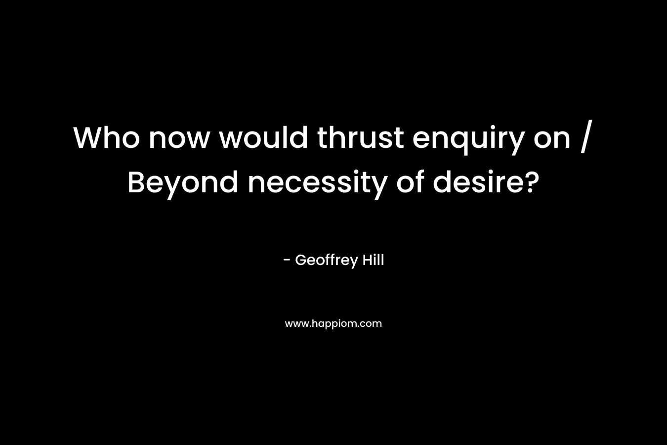 Who now would thrust enquiry on / Beyond necessity of desire? – Geoffrey Hill