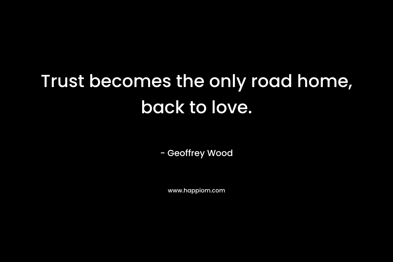 Trust becomes the only road home, back to love. – Geoffrey Wood