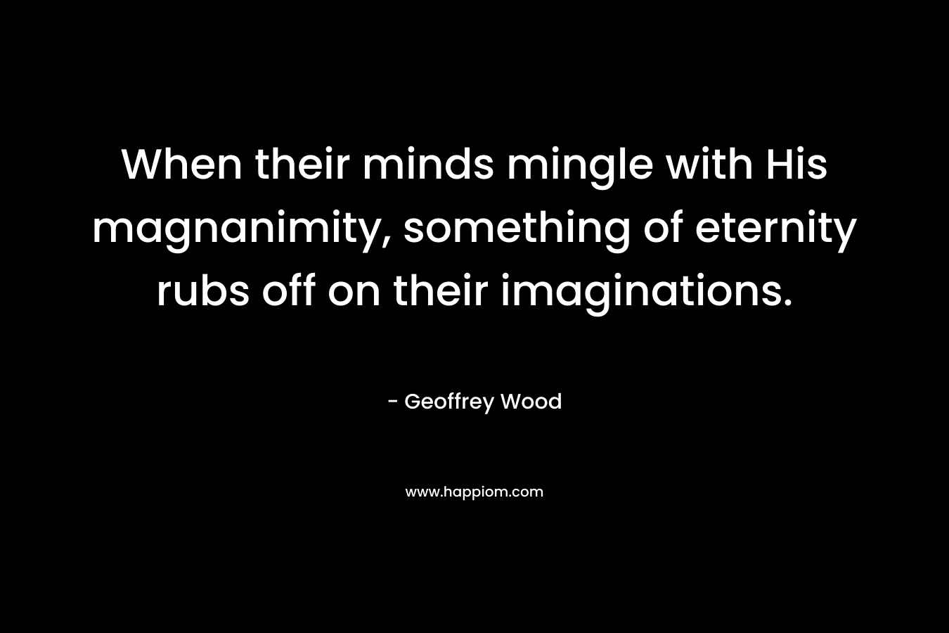 When their minds mingle with His magnanimity, something of eternity rubs off on their imaginations. – Geoffrey Wood
