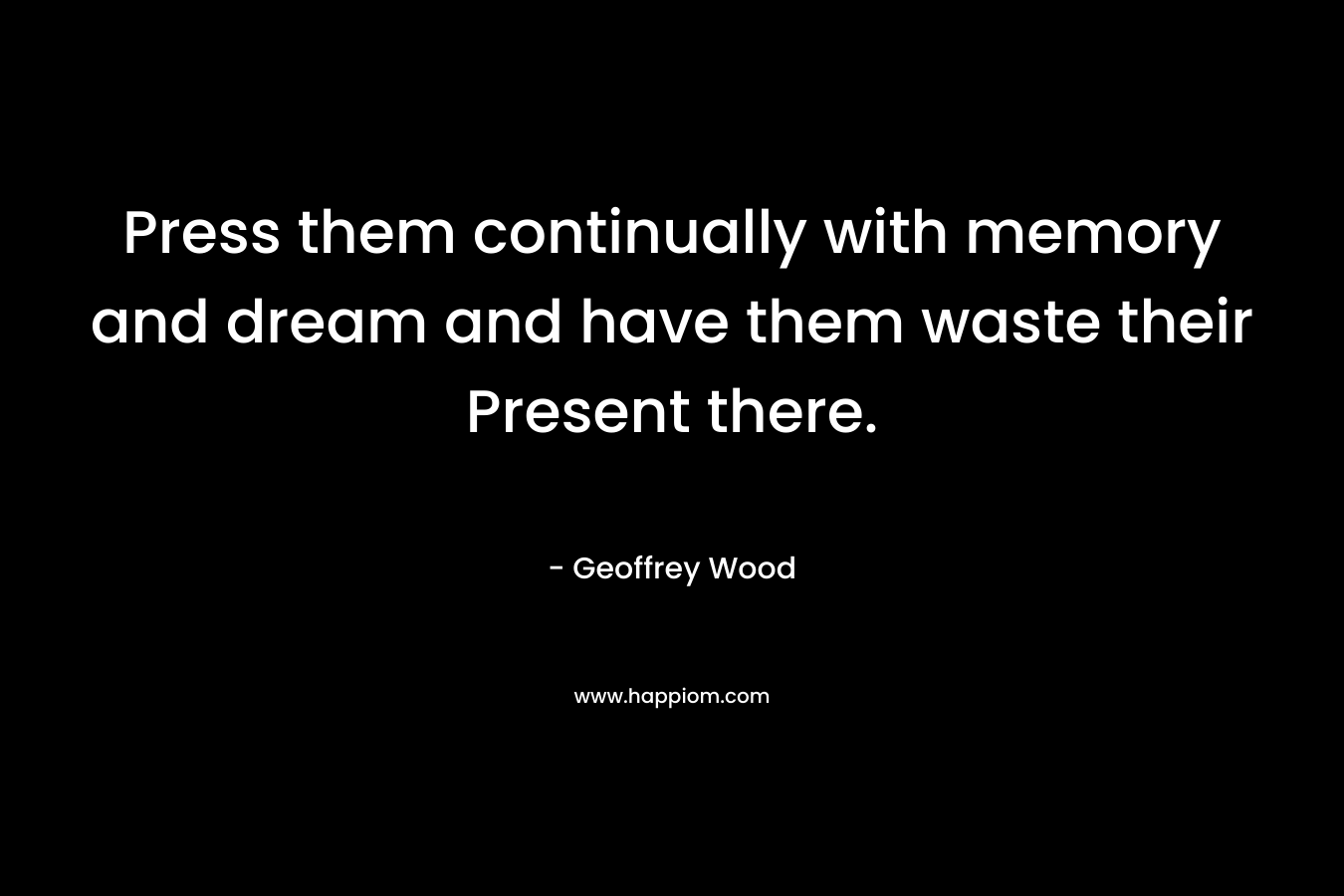 Press them continually with memory and dream and have them waste their Present there. – Geoffrey Wood