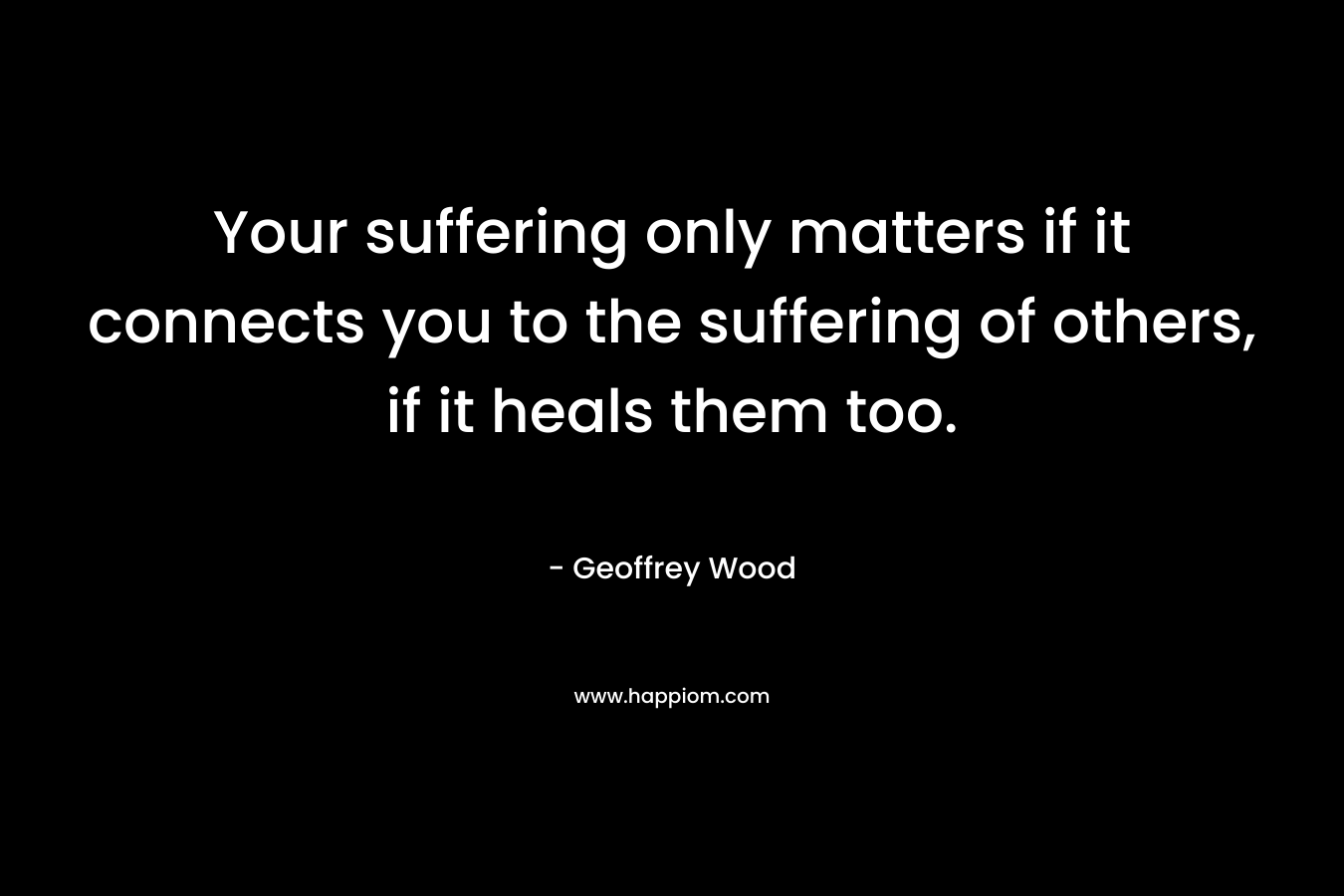 Your suffering only matters if it connects you to the suffering of others, if it heals them too. – Geoffrey Wood