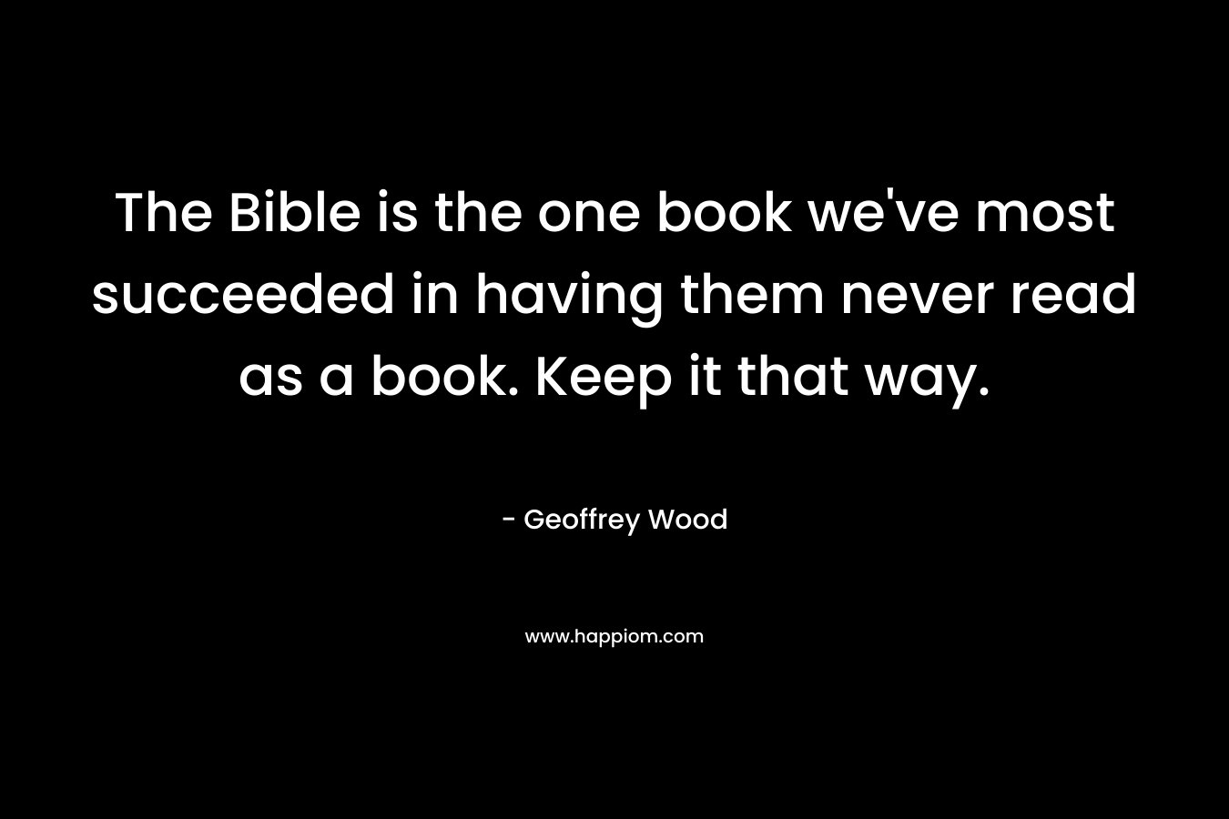 The Bible is the one book we’ve most succeeded in having them never read as a book. Keep it that way. – Geoffrey Wood