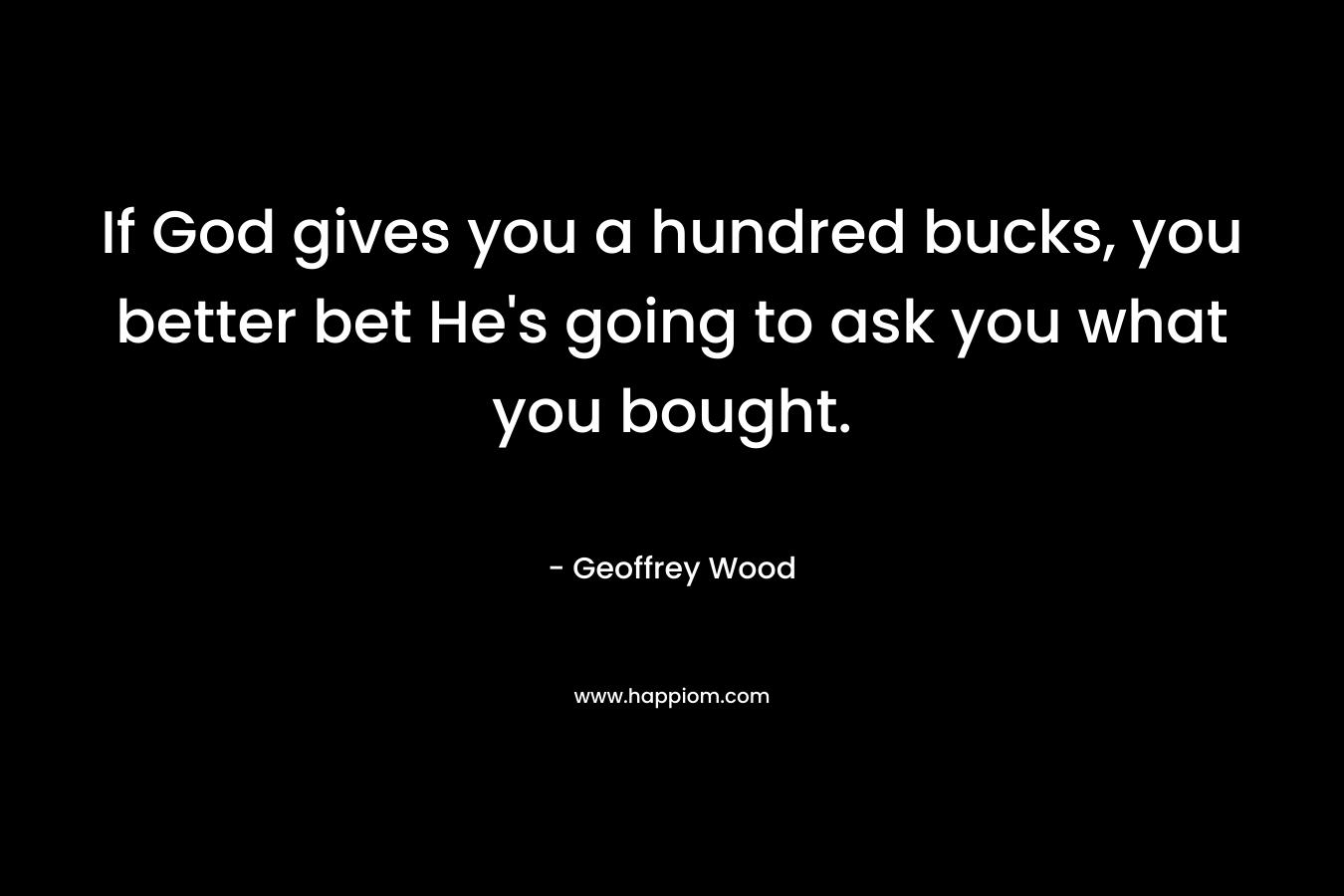 If God gives you a hundred bucks, you better bet He’s going to ask you what you bought. – Geoffrey Wood