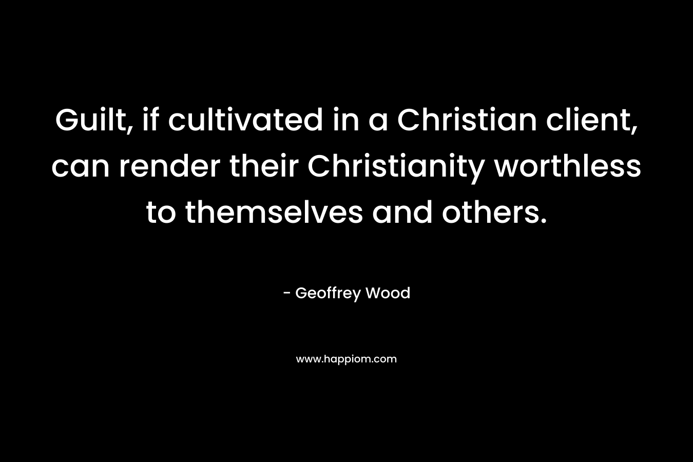 Guilt, if cultivated in a Christian client, can render their Christianity worthless to themselves and others. – Geoffrey Wood