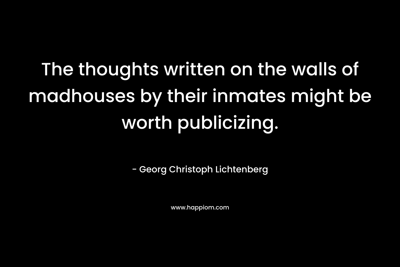 The thoughts written on the walls of madhouses by their inmates might be worth publicizing. – Georg Christoph Lichtenberg