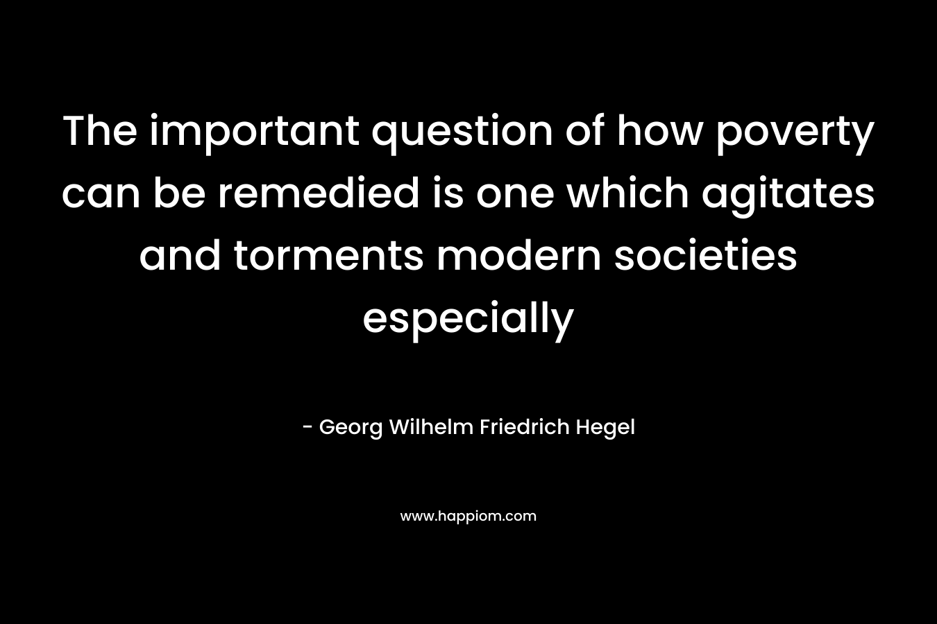 The important question of how poverty can be remedied is one which agitates and torments modern societies especially – Georg Wilhelm Friedrich Hegel