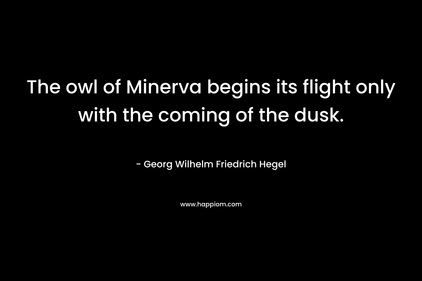 The owl of Minerva begins its flight only with the coming of the dusk. – Georg Wilhelm Friedrich Hegel
