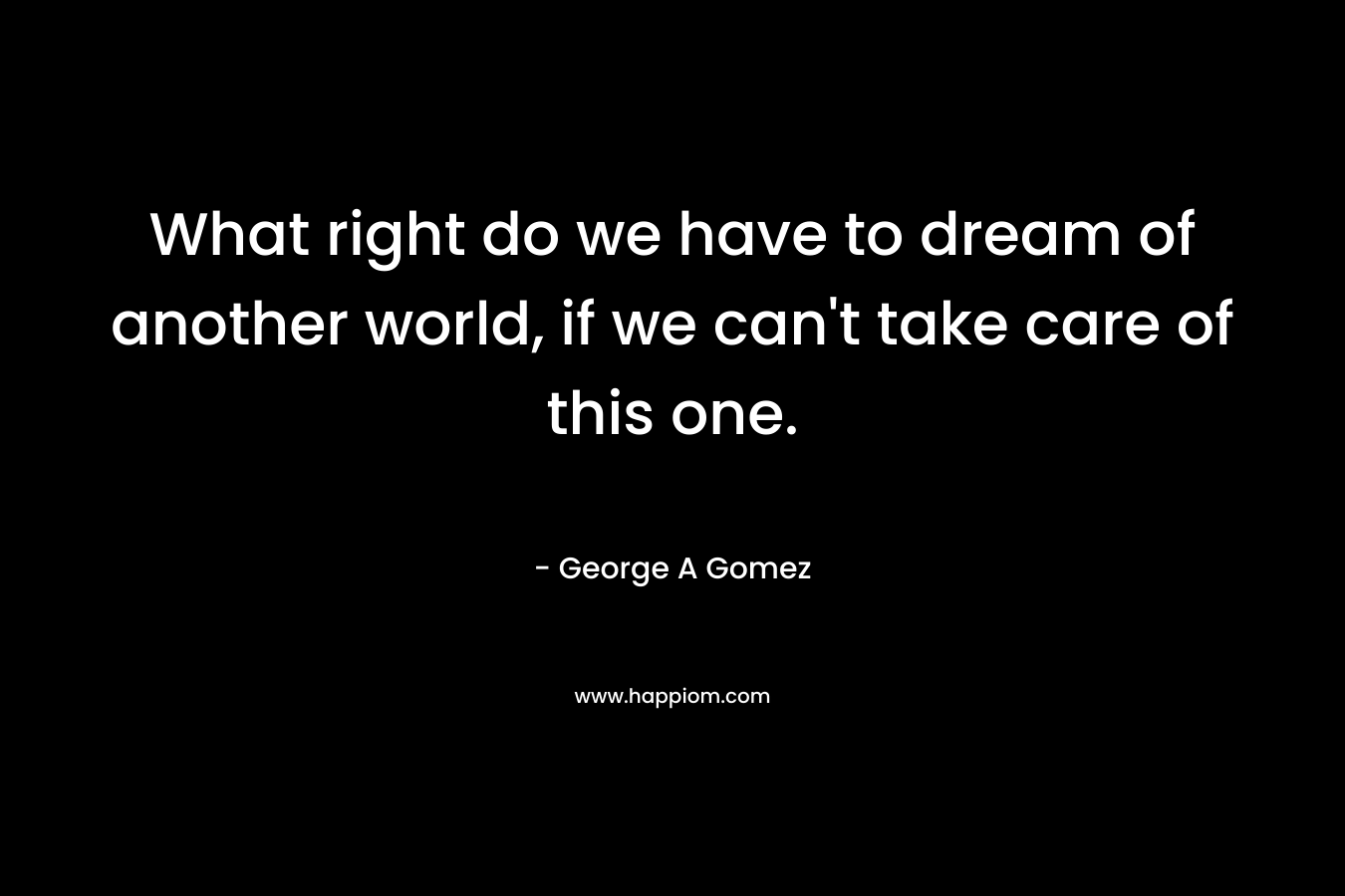 What right do we have to dream of another world, if we can’t take care of this one. – George A Gomez