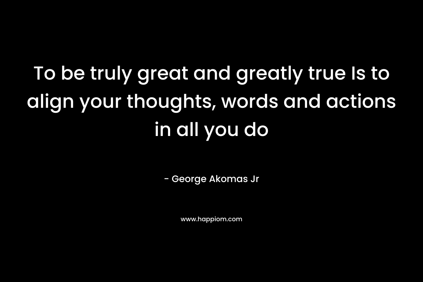 To be truly great and greatly true Is to align your thoughts, words and actions in all you do – George Akomas Jr