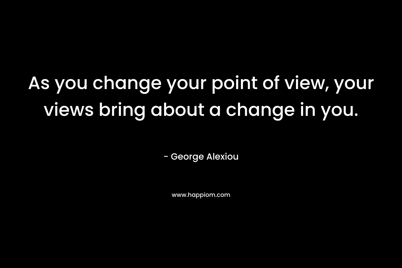 As you change your point of view, your views bring about a change in you.