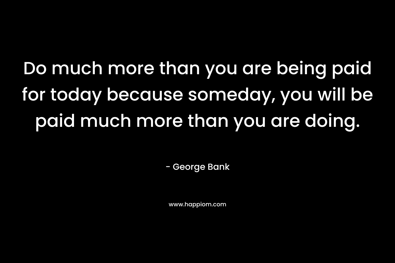 Do much more than you are being paid for today because someday, you will be paid much more than you are doing.