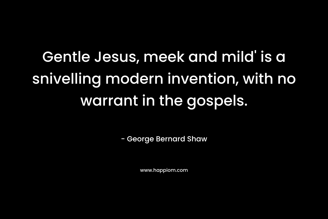 Gentle Jesus, meek and mild’ is a snivelling modern invention, with no warrant in the gospels. – George Bernard Shaw