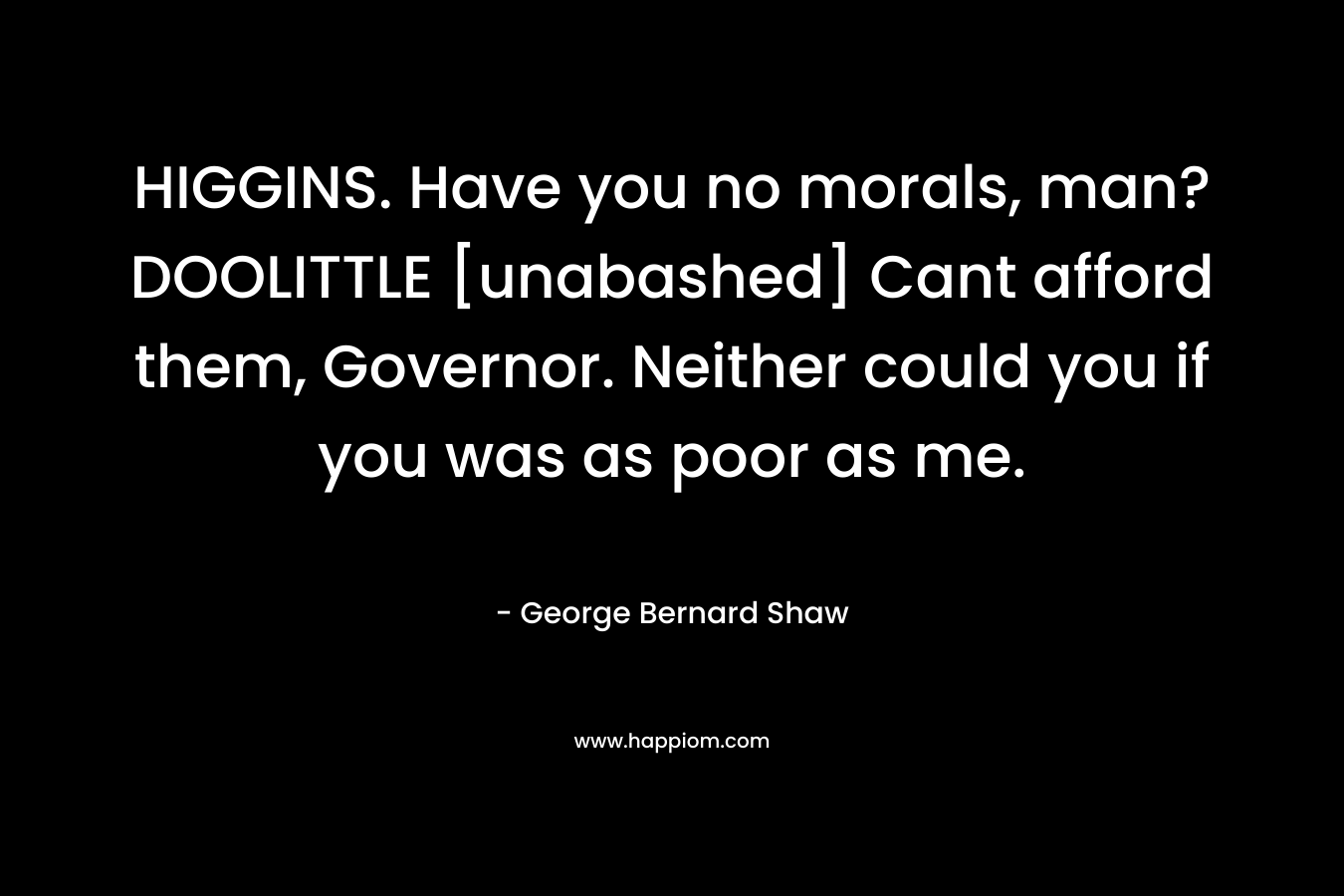 HIGGINS. Have you no morals, man?DOOLITTLE [unabashed] Cant afford them, Governor. Neither could you if you was as poor as me.